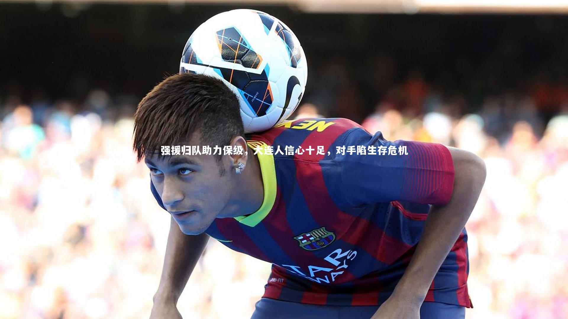 【亚博体育app】强援归队助力保级，大连人信心十足，对手陷生存危机